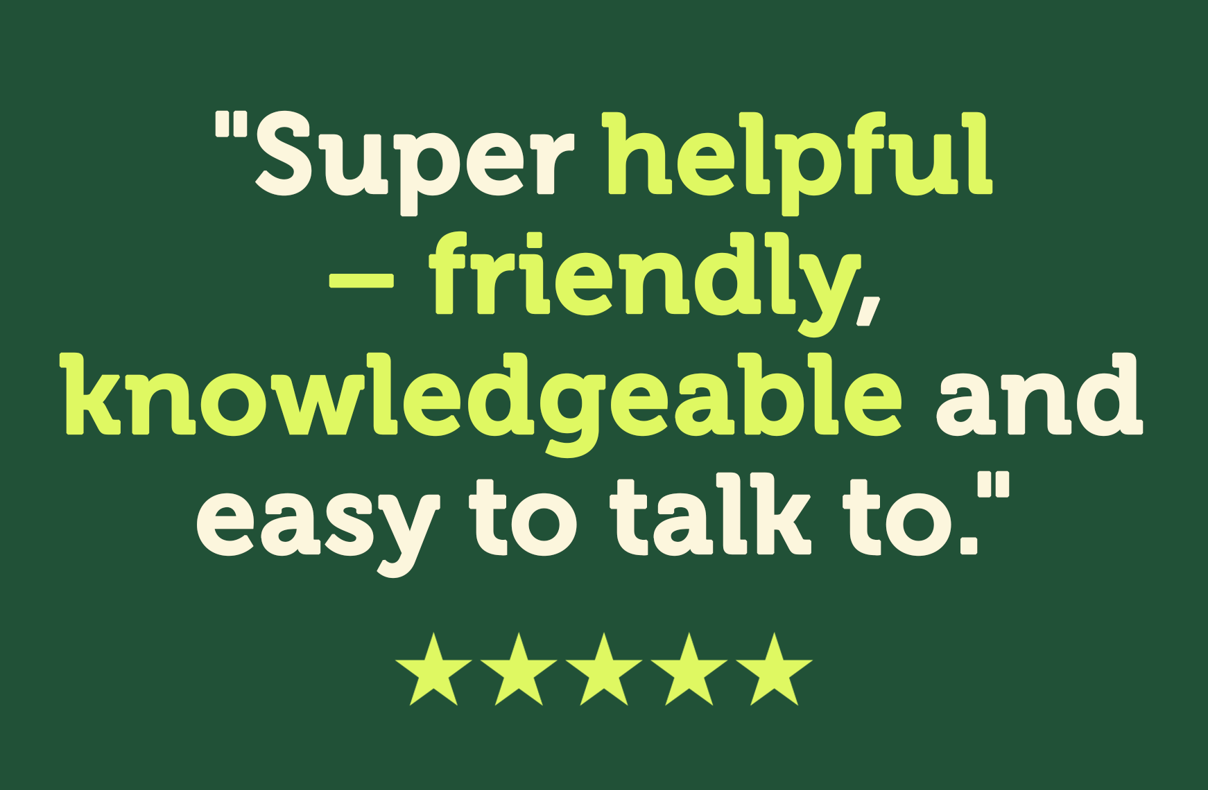 Super helpful, friendly and knowledgeable and easy to talk to
